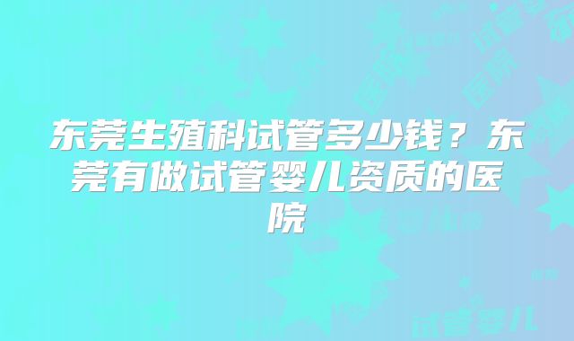 东莞生殖科试管多少钱？东莞有做试管婴儿资质的医院