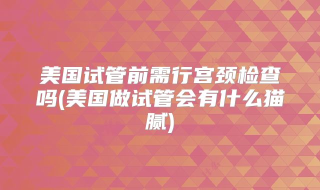 美国试管前需行宫颈检查吗(美国做试管会有什么猫腻)