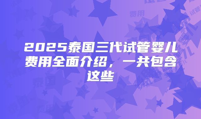 2025泰国三代试管婴儿费用全面介绍，一共包含这些