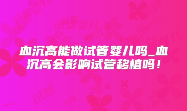 血沉高能做试管婴儿吗_血沉高会影响试管移植吗!