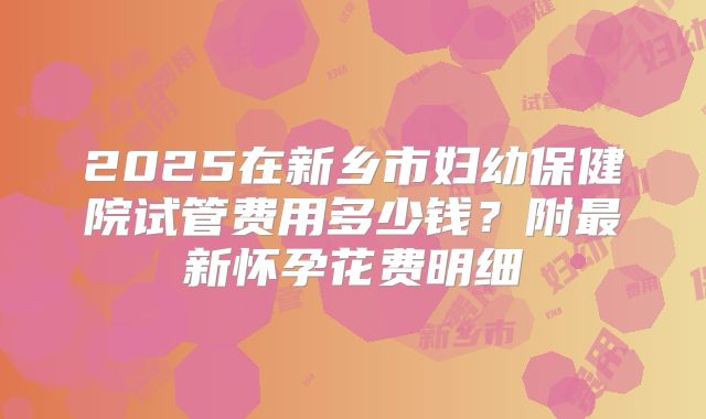 2025在新乡市妇幼保健院试管费用多少钱？附最新怀孕花费明细