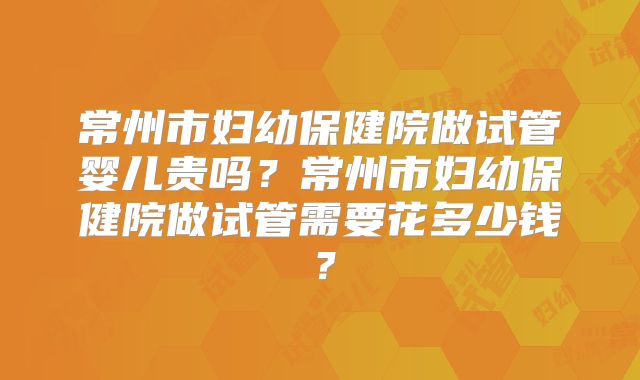 常州市妇幼保健院做试管婴儿贵吗?常州市妇幼保健院做试管需要花多少钱?