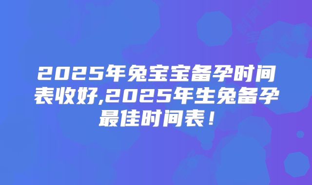 2025年兔宝宝备孕时间表收好,2025年生兔备孕最佳时间表!