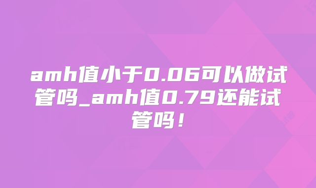 amh值小于0.06可以做试管吗_amh值0.79还能试管吗！