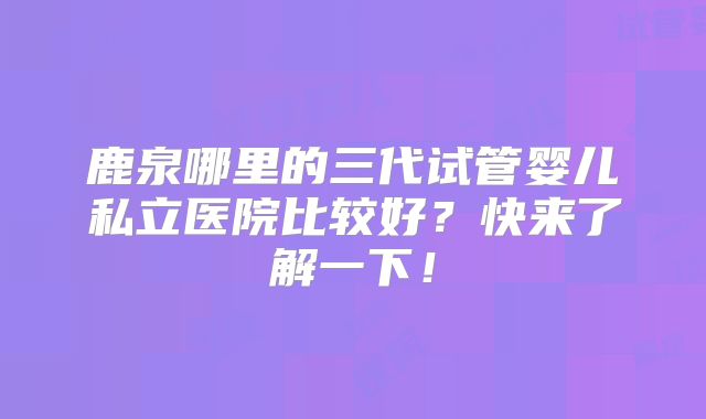 鹿泉哪里的三代试管婴儿私立医院比较好？快来了解一下！