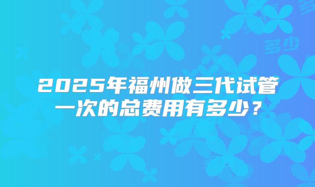 2025年福州做三代试管一次的总费用有多少？