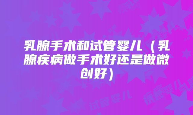 乳腺手术和试管婴儿（乳腺疾病做手术好还是做微创好）