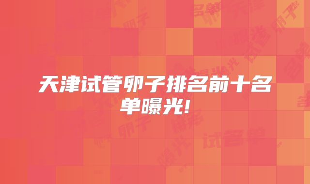 天津试管卵子排名前十名单曝光!