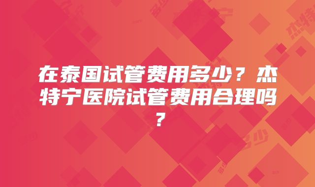 在泰国试管费用多少？杰特宁医院试管费用合理吗？