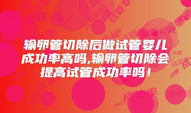 输卵管切除后做试管婴儿成功率高吗,输卵管切除会提高试管成功率吗!