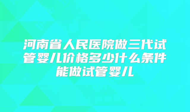 河南省人民医院做三代试管婴儿价格多少什么条件能做试管婴儿