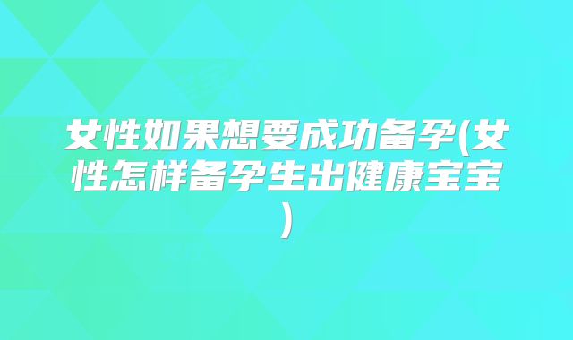 女性如果想要成功备孕(女性怎样备孕生出健康宝宝)