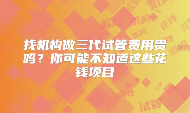 找机构做三代试管费用贵吗？你可能不知道这些花钱项目