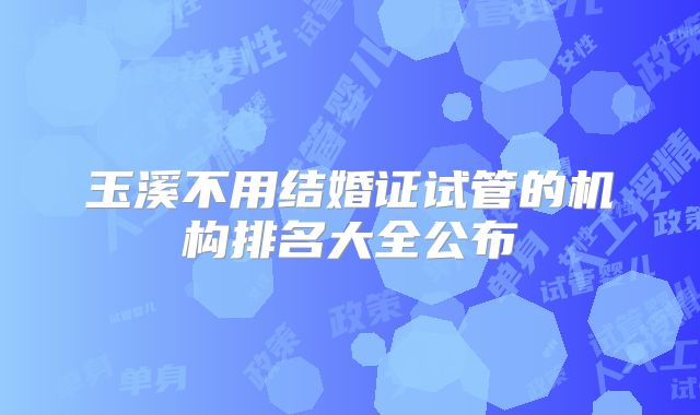 玉溪不用结婚证试管的机构排名大全公布