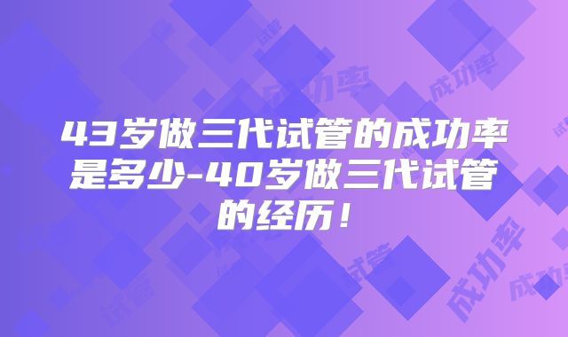 43岁做三代试管的成功率是多少-40岁做三代试管的经历！