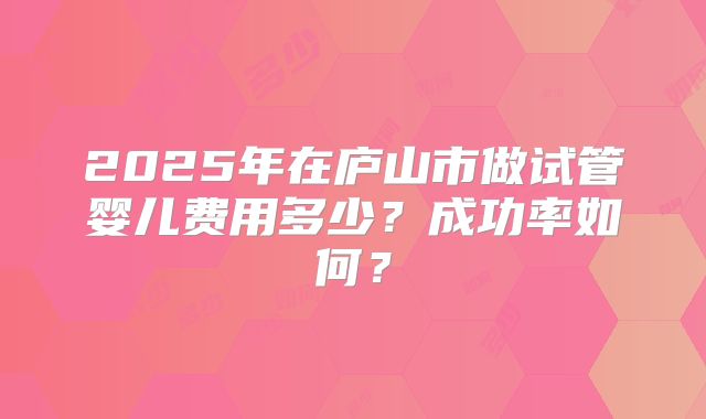 2025年在庐山市做试管婴儿费用多少？成功率如何？