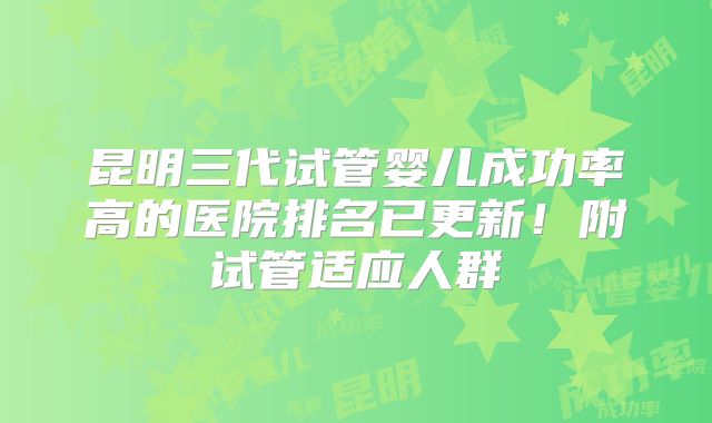 昆明三代试管婴儿成功率高的医院排名已更新！附试管适应人群