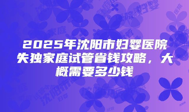 2025年沈阳市妇婴医院失独家庭试管省钱攻略，大概需要多少钱