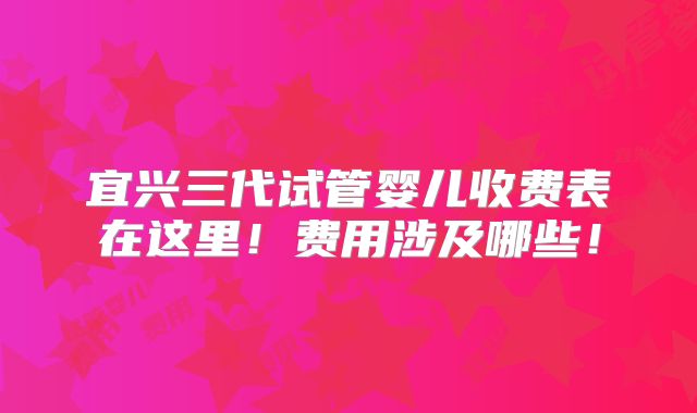 宜兴三代试管婴儿收费表在这里！费用涉及哪些！