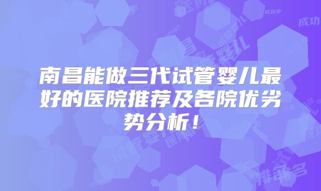 南昌能做三代试管婴儿最好的医院推荐及各院优劣势分析!