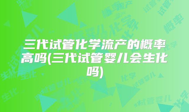 三代试管化学流产的概率高吗(三代试管婴儿会生化吗)