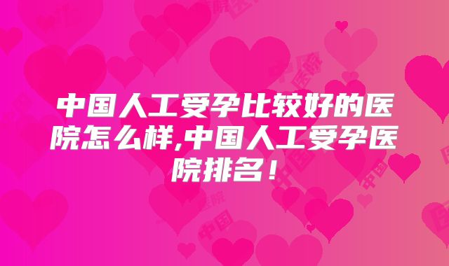 中国人工受孕比较好的医院怎么样,中国人工受孕医院排名!