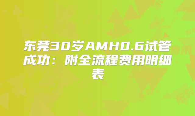 东莞30岁AMH0.6试管成功：附全流程费用明细表