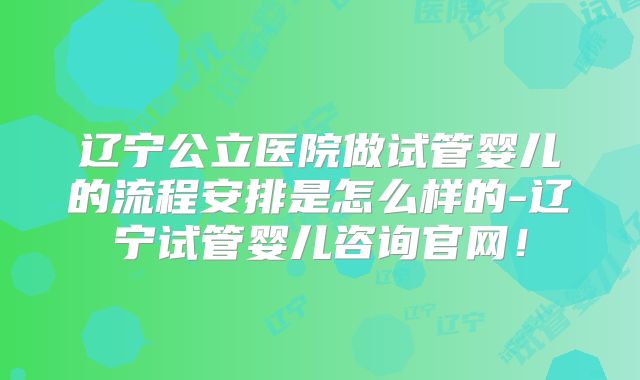 辽宁公立医院做试管婴儿的流程安排是怎么样的-辽宁试管婴儿咨询官网!