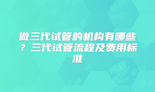 做三代试管的机构有哪些？三代试管流程及费用标准
