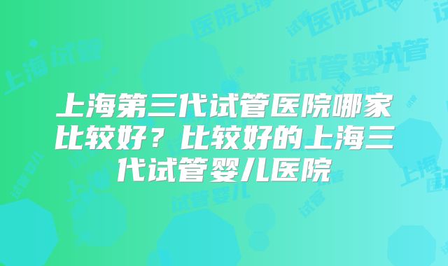 上海第三代试管医院哪家比较好？比较好的上海三代试管婴儿医院