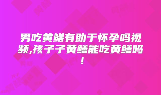 男吃黄鳝有助于怀孕吗视频,孩子子黄鳝能吃黄鳝吗！