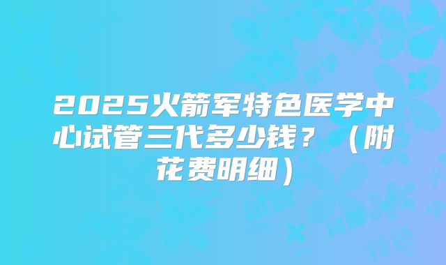 2025火箭军特色医学中心试管三代多少钱？（附花费明细）