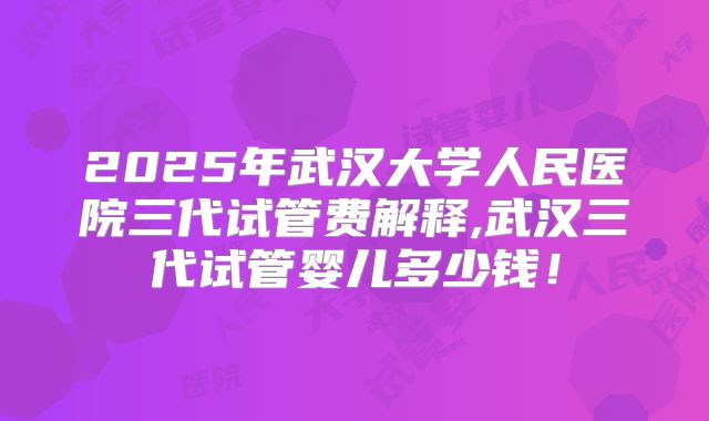 2025年武汉大学人民医院三代试管费解释,武汉三代试管婴儿多少钱！