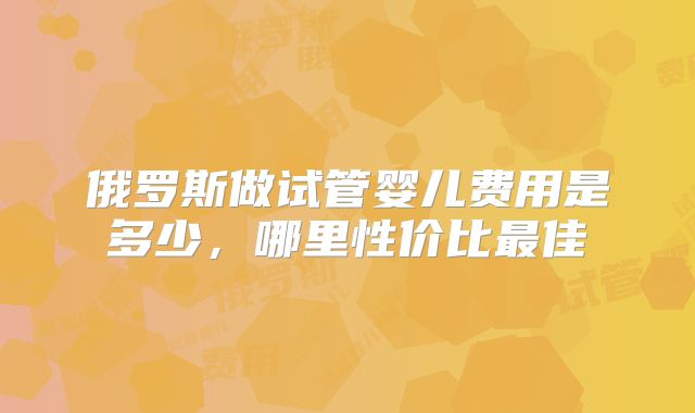 俄罗斯做试管婴儿费用是多少，哪里性价比最佳