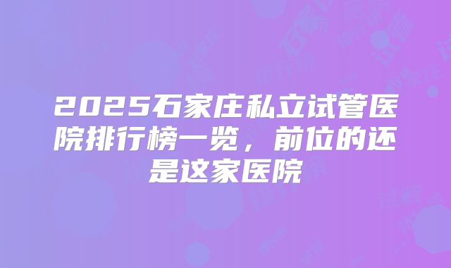 2025石家庄私立试管医院排行榜一览，前位的还是这家医院