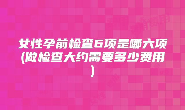 女性孕前检查6项是哪六项(做检查大约需要多少费用)