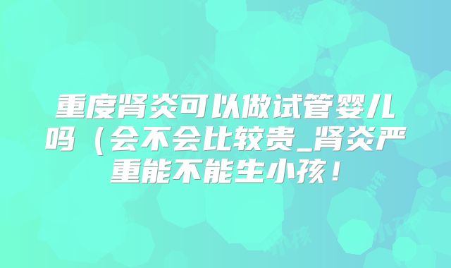 重度肾炎可以做试管婴儿吗(会不会比较贵_肾炎严重能不能生小孩!