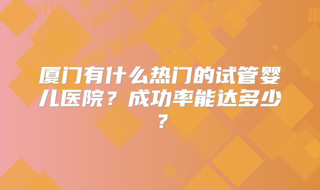 厦门有什么热门的试管婴儿医院？成功率能达多少？