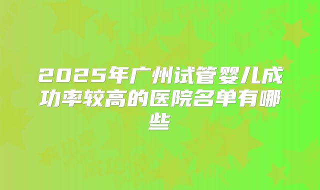 2025年广州试管婴儿成功率较高的医院名单有哪些