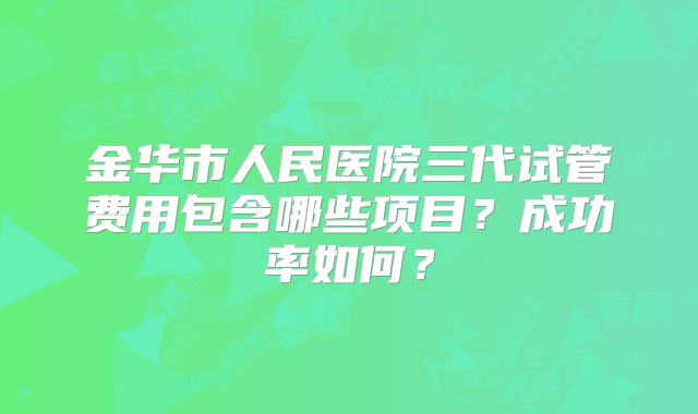 金华市人民医院三代试管费用包含哪些项目？成功率如何？