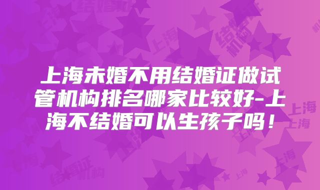 上海未婚不用结婚证做试管机构排名哪家比较好-上海不结婚可以生孩子吗！