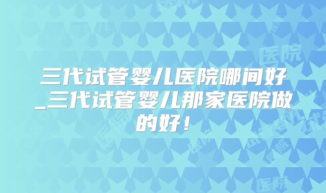 三代试管婴儿医院哪间好_三代试管婴儿那家医院做的好！