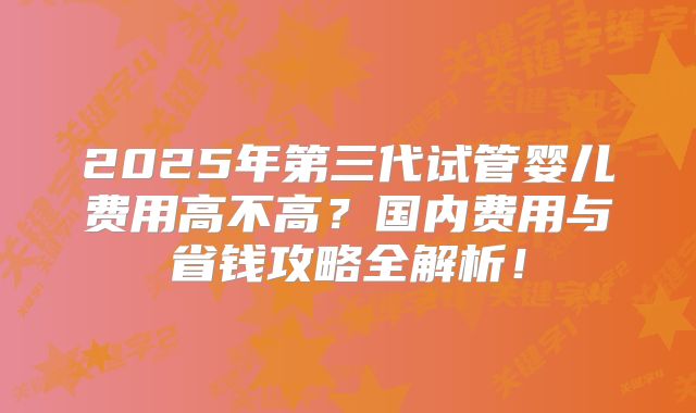 2025年第三代试管婴儿费用高不高？国内费用与省钱攻略全解析！