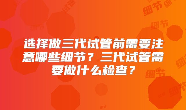 选择做三代试管前需要注意哪些细节？三代试管需要做什么检查？