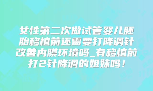 女性第二次做试管婴儿胚胎移植前还需要打降调针改善内膜环境吗_有移植前打2针降调的姐妹吗！