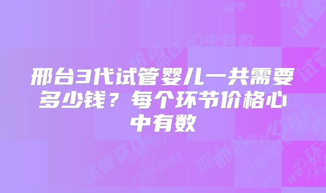邢台3代试管婴儿一共需要多少钱?每个环节价格心中有数