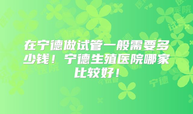 在宁德做试管一般需要多少钱！宁德生殖医院哪家比较好！