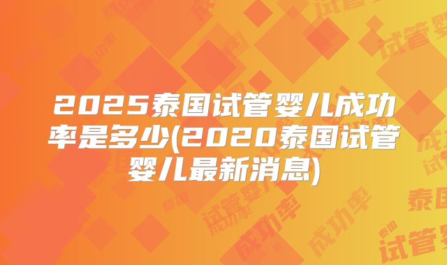 2025泰国试管婴儿成功率是多少(2020泰国试管婴儿最新消息)