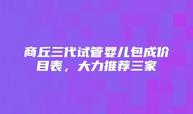 商丘三代试管婴儿包成价目表，大力推荐三家