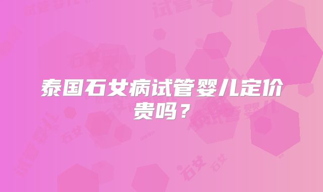 泰国石女病试管婴儿定价贵吗？